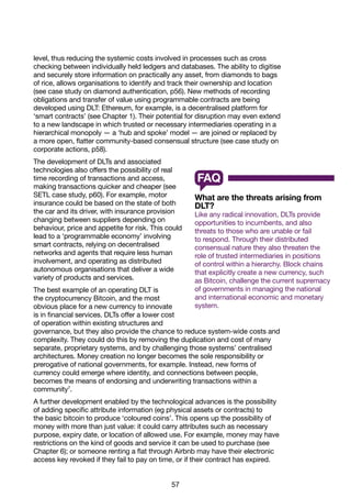 57
level, thus reducing the systemic costs involved in processes such as cross
checking between individually held ledgers and databases. The ability to digitise
and securely store information on practically any asset, from diamonds to bags
of rice, allows organisations to identify and track their ownership and location
(see case study on diamond authentication, p56). New methods of recording
obligations and transfer of value using programmable contracts are being
developed using DLT: Ethereum, for example, is a decentralised platform for
‘smart contracts’ (see Chapter 1). Their potential for disruption may even extend
to a new landscape in which trusted or necessary intermediaries operating in a
hierarchical monopoly — a ‘hub and spoke’ model — are joined or replaced by
a more open, flatter community-based consensual structure (see case study on
corporate actions, p58).
The development of DLTs and associated
technologies also offers the possibility of real
time recording of transactions and access,
making transactions quicker and cheaper (see
SETL case study, p60). For example, motor
insurance could be based on the state of both
the car and its driver, with insurance provision
changing between suppliers depending on
behaviour, price and appetite for risk. This could
lead to a ‘programmable economy’ involving
smart contracts, relying on decentralised
networks and agents that require less human
involvement, and operating as distributed
autonomous organisations that deliver a wide
variety of products and services.
The best example of an operating DLT is
the cryptocurrency Bitcoin, and the most
obvious place for a new currency to innovate
is in financial services. DLTs offer a lower cost
of operation within existing structures and
governance, but they also provide the chance to reduce system-wide costs and
complexity. They could do this by removing the duplication and cost of many
separate, proprietary systems, and by challenging those systems’ centralised
architectures. Money creation no longer becomes the sole responsibility or
prerogative of national governments, for example. Instead, new forms of
currency could emerge where identity, and connections between people,
becomes the means of endorsing and underwriting transactions within a
community7
.
A further development enabled by the technological advances is the possibility
of adding specific attribute information (eg physical assets or contracts) to
the basic bitcoin to produce ‘coloured coins’. This opens up the possibility of
money with more than just value: it could carry attributes such as necessary
purpose, expiry date, or location of allowed use. For example, money may have
restrictions on the kind of goods and service it can be used to purchase (see
Chapter 6); or someone renting a flat through Airbnb may have their electronic
access key revoked if they fail to pay on time, or if their contract has expired.
What are the threats arising from
DLT?
Like any radical innovation, DLTs provide
opportunities to incumbents, and also
threats to those who are unable or fail
to respond. Through their distributed
consensual nature they also threaten the
role of trusted intermediaries in positions
of control within a hierarchy. Block chains
that explicitly create a new currency, such
as Bitcoin, challenge the current supremacy
of governments in managing the national
and international economic and monetary
system.
FAQ
 