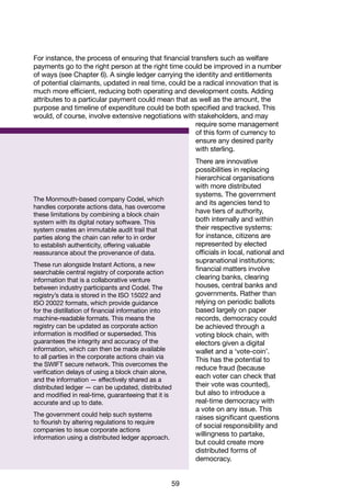 59
The Monmouth-based company Codel, which
handles corporate actions data, has overcome
these limitations by combining a block chain
system with its digital notary software. This
system creates an immutable audit trail that
parties along the chain can refer to in order
to establish authenticity, offering valuable
reassurance about the provenance of data.
These run alongside Instant Actions, a new
searchable central registry of corporate action
information that is a collaborative venture
between industry participants and Codel. The
registry’s data is stored in the ISO 15022 and
ISO 20022 formats, which provide guidance
for the distillation of financial information into
machine-readable formats. This means the
registry can be updated as corporate action
information is modified or superseded. This
guarantees the integrity and accuracy of the
information, which can then be made available
to all parties in the corporate actions chain via
the SWIFT secure network. This overcomes the
verification delays of using a block chain alone,
and the information — effectively shared as a
distributed ledger — can be updated, distributed
and modified in real-time, guaranteeing that it is
accurate and up to date.
The government could help such systems
to flourish by altering regulations to require
companies to issue corporate actions
information using a distributed ledger approach.
For instance, the process of ensuring that financial transfers such as welfare
payments go to the right person at the right time could be improved in a number
of ways (see Chapter 6). A single ledger carrying the identity and entitlements
of potential claimants, updated in real time, could be a radical innovation that is
much more efficient, reducing both operating and development costs. Adding
attributes to a particular payment could mean that as well as the amount, the
purpose and timeline of expenditure could be both specified and tracked. This
would, of course, involve extensive negotiations with stakeholders, and may
require some management
of this form of currency to
ensure any desired parity
with sterling.
There are innovative
possibilities in replacing
hierarchical organisations
with more distributed
systems. The government
and its agencies tend to
have tiers of authority,
both internally and within
their respective systems:
for instance, citizens are
represented by elected
officials in local, national and
supranational institutions;
financial matters involve
clearing banks, clearing
houses, central banks and
governments. Rather than
relying on periodic ballots
based largely on paper
records, democracy could
be achieved through a
voting block chain, with
electors given a digital
wallet and a ‘vote-coin’.
This has the potential to
reduce fraud (because
each voter can check that
their vote was counted),
but also to introduce a
real-time democracy with
a vote on any issue. This
raises significant questions
of social responsibility and
willingness to partake,
but could create more
distributed forms of
democracy.
 