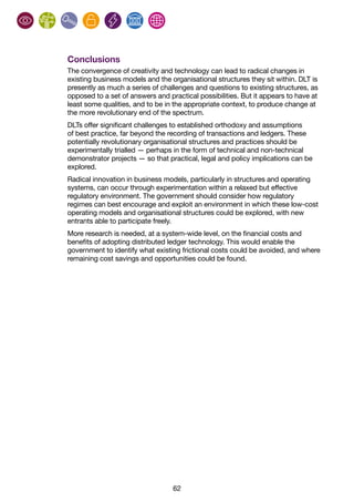 62
Conclusions
The convergence of creativity and technology can lead to radical changes in
existing business models and the organisational structures they sit within. DLT is
presently as much a series of challenges and questions to existing structures, as
opposed to a set of answers and practical possibilities. But it appears to have at
least some qualities, and to be in the appropriate context, to produce change at
the more revolutionary end of the spectrum.
DLTs offer significant challenges to established orthodoxy and assumptions
of best practice, far beyond the recording of transactions and ledgers. These
potentially revolutionary organisational structures and practices should be
experimentally trialled — perhaps in the form of technical and non-technical
demonstrator projects — so that practical, legal and policy implications can be
explored.
Radical innovation in business models, particularly in structures and operating
systems, can occur through experimentation within a relaxed but effective
regulatory environment. The government should consider how regulatory
regimes can best encourage and exploit an environment in which these low-cost
operating models and organisational structures could be explored, with new
entrants able to participate freely.
More research is needed, at a system-wide level, on the financial costs and
benefits of adopting distributed ledger technology. This would enable the
government to identify what existing frictional costs could be avoided, and where
remaining cost savings and opportunities could be found.
 
