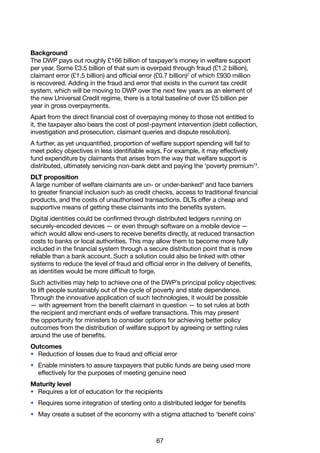 67
Background
The DWP pays out roughly £166 billion of taxpayer’s money in welfare support
per year. Some £3.5 billion of that sum is overpaid through fraud (£1.2 billion),
claimant error (£1.5 billion) and official error (£0.7 billion)2
of which £930 million
is recovered. Adding in the fraud and error that exists in the current tax credit
system, which will be moving to DWP over the next few years as an element of
the new Universal Credit regime, there is a total baseline of over £5 billion per
year in gross overpayments.
Apart from the direct financial cost of overpaying money to those not entitled to
it, the taxpayer also bears the cost of post-payment intervention (debt collection,
investigation and prosecution, claimant queries and dispute resolution).
A further, as yet unquantified, proportion of welfare support spending will fail to
meet policy objectives in less identifiable ways. For example, it may effectively
fund expenditure by claimants that arises from the way that welfare support is
distributed, ultimately servicing non-bank debt and paying the ‘poverty premium’3
.
DLT proposition
A large number of welfare claimants are un- or under-banked4
and face barriers
to greater financial inclusion such as credit checks, access to traditional financial
products, and the costs of unauthorised transactions. DLTs offer a cheap and
supportive means of getting these claimants into the benefits system.
Digital identities could be confirmed through distributed ledgers running on
securely-encoded devices — or even through software on a mobile device —
which would allow end-users to receive benefits directly, at reduced transaction
costs to banks or local authorities. This may allow them to become more fully
included in the financial system through a secure distribution point that is more
reliable than a bank account. Such a solution could also be linked with other
systems to reduce the level of fraud and official error in the delivery of benefits,
as identities would be more difficult to forge.
Such activities may help to achieve one of the DWP’s principal policy objectives:
to lift people sustainably out of the cycle of poverty and state dependence.
Through the innovative application of such technologies, it would be possible
— with agreement from the benefit claimant in question — to set rules at both
the recipient and merchant ends of welfare transactions. This may present
the opportunity for ministers to consider options for achieving better policy
outcomes from the distribution of welfare support by agreeing or setting rules
around the use of benefits.
Outcomes
•	 Reduction of losses due to fraud and official error
•	 Enable ministers to assure taxpayers that public funds are being used more
effectively for the purposes of meeting genuine need
Maturity level
•	 Requires a lot of education for the recipients
•	 Requires some integration of sterling onto a distributed ledger for benefits
•	 May create a subset of the economy with a stigma attached to ‘benefit coins’
 