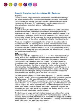 68
Case 3: Stregthening International Aid Systems
Overview
DLT could enable the government to better control the distribution of foreign
aid, and to ensure that the funds reach the intended recipients. This will also
help ministers help improve transparency and encourage effective financial
management. The use of DLT could therefore help in honouring the UK’s
international commitments to achieve the Global Goals.
Background
In order to meet global obligations, countries must support Global Goal action
plans that incorporate transparency, accountability and integrity measures5
.
International aid donors place significant emphasis on helping to develop more
transparent and robust aid systems. Activities preventing fraud, theft and mis-
appropriation of funds can be expensive. Technological advancements that could
help strengthen prevention efforts would be beneficial for the wider aid system
Fraud and corruption reduces opportunities for poverty alleviation, reduces
inward investment, and is strongly linked to lower educational achievement.
There is, therefore, a great opportunity to apply DLT in international aid in order
to provide transparency and traceability of funds. Proving that money is being
well spent could encourage nations to give more, and also all funders to target
key outcomes more effectively.
DLT proposition
The key aspect of this proposition would be to use three main aspects of DLT.
Firstly, it would allow international donors to issue coins that have a sterling
value, without encountering many of the bureaucratic hurdles of traditional
banking. Distributed ledgers achieve this through their lack of geographic
boundaries — they operate in the same way in any jurisdiction in the world.
There is an opportunity, therefore, to reduce the foreign exchange fees for
international aid significantly below standard transaction costs. Moreover, it is
possible to create smart contracts that can be used “to create self-enforcing
contracts between strangers, offering citizens a framework for transactions
independent of the domestic judicial and executive branch”6
.
Secondly, international donors could take advantage of DLT’s ability to reduce
the fungibility of cash, offering the possibility of reliable and irreversible transfers
of digital goods — in this case aid funding. In addition, digital ledgers solve
the double-spending problem: where digital currencies may allow end-users to
spend the same unit of currency twice, digital ledgers prevent this because each
‘coin’ is unique. This makes payment without intermediation possible6
. In cases
where aid is meant to directly support end-users, it is possible to bypass the
limitations and restrictions placed on currencies and banking services in some
countries through peer-to-peer transfer of funds.
Thirdly, the use of unique sterling-linked coins could prevent them from being
spent on items not deemed appropriate within the international aid context. For
example, money sent to build infrastructure intended to reduce poverty could not
be appropriated for other purposes. This stems from DLT’s ability to trace exactly
where the currency has been spent and by whom.
 