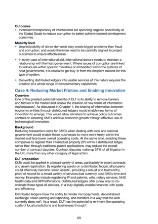 69
Outcomes
•	 Increased transparency of international aid spending targeted specifically at
the Global Goals to reduce corruption to better achieve desired development
objectives.
Maturity level
•	 Unpredictability of donor demands may create bigger problems than fraud
and corruption, and would therefore need to be carefully aligned to project
outcomes to ensure effectiveness.
•	 In every case of international aid, international donors needs to maintain a
relationship with the host government. Where issues of corruption are linked
to individuals within specific ministries or embedded within the systems of
host governments, it is crucial to get buy-in from the recipient nations for this
type of system.
•	 Converting distributed ledgers into usable services of this nature requires the
creation of a whole range of complementary capabilities
Case 4: Reducing Market Friction and Enabling Innovation
Overview
One of the greatest potential benefits of DLT is its ability to remove barriers
and friction in the market and enable the creation of new forms of information
marketplaces7
. As discussed in Chapter 1, the sharing of information between
economic entities through distributed ledgers would enable new forms of
innovation to emerge. This would allow ministers to achieve policy outcomes
centred on assisting SMEs achieve economic growth through effective use of
technological innovation.
Background
Reducing transaction costs for SMEs when dealing with local and national
government would enable these businesses to move more freely within the
market and face lower overall operating costs. At the same time, enabling these
companies to register their intellectual property (IP) within a distributed ledger,
rather than through traditional patent applications, may reduce the overall
number of contract disputes. Contract disputes make up 57% of all litigation in
the UK, more than any other category of legal action.
DLT proposition
DLTs could be applied in a broad variety of areas, particularly in smart contracts
and asset registration. By registering assets on a distributed ledger, all property
could effectively become ‘smart assets’, providing a robust and trustworthy
proof of record for a broad variety of services that currently cost SMEs time and
money. Examples include registering IP and patents, wills, notary services, NHS
health data and SIPPs/Pensions. Distributed ledgers offer a new way to co-
ordinate these types of services, in a truly digitally-enabled manner, with scale
and efficiency.
Distributed ledgers have the ability to handle micropayments, decentralised
exchange, token earning and spending, and transfers in a way that the web
currently does not8
. As a result, DLT has the potential to re-invent the operating
costs of local jurisdictions and businesses through9
:
 