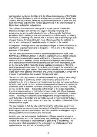 7
administrative burden on the state and the citizen. Estonia is one of the ‘Digital
5’ or D5 group of nations, of which the other members are the UK, Israel, New
Zealand and South Korea. There are opportunities for the UK to work with and
learn from these and other like-minded governments in the implementation of
block chain and related technologies.
The business community has been quick to appreciate the possibilities.
Distributed ledgers can provide new ways of assuring ownership and
provenance for goods and intellectual property. For example, Everledger
provides a distributed ledger that assures the identity of diamonds, from being
mined and cut to being sold and insured. In a market with a relatively high level
of paper forgery, it makes attribution more efficient, and has the potential to
reduce fraud and prevent ‘blood diamonds’ from entering the market.
An important challenge for this new set of technologies is communication of its
significance to policymakers and to the public — this is one of the important
purposes of this report.
The first difficulty in communication is the strong association of block chain
technology with Bitcoin. Bitcoin is a type of cryptocurrency, so called because
cryptography underpins the supply and tracking of the currency. Bitcoin
creates suspicion amongst citizens and government policymakers because
of its association with criminal transactions and ‘dark web’ trading sites, such
as the now defunct Silk Road. But digital cryptocurrencies are of interest to
central banks and government finance departments around the world which are
studying them with great interest. This is because the electronic distribution of
digital cash offers potential efficiencies and, unlike physical cash, it brings with it
a ledger of transactions that is absent from physical cash.
The second difficulty in communication is the bewildering array of terminology.
This terminology is clarified by Simon Taylor who has provided a set of
definitions at the end of this summary. A particular term that can cause confusion
is ‘distributed’, which can lead to the misconception that because something is
distributed there is therefore no overall controlling authority or owner. This may
or may not be the case — it depends on the design of the ledger. In practice,
there is a broad spectrum of distributed ledger models, with different degrees
of centralisation and different types of access control, to suit different business
needs. These may be ‘unpermissioned’ ledgers that are open to everyone to
contribute data to the ledger and cannot be owned; or ‘permissioned’ ledgers
that may have one or many owners and only they can add records and verify the
contents of the ledger.
The key message is that, by fully understanding the technology, government
and the private sector can choose the design that best fits a particular purpose,
balancing security and central control with the convenience and opportunity of
sharing data between institutions and individuals.
As with most new technologies, the full extent of future uses and abuses is
only visible dimly. And in the case of every new technology the question is not
whether the technology is ‘in and of itself’ a good thing or a bad thing. The
questions are: what application of the technology? for what purpose? and
applied in what way and with what safeguards?
 
