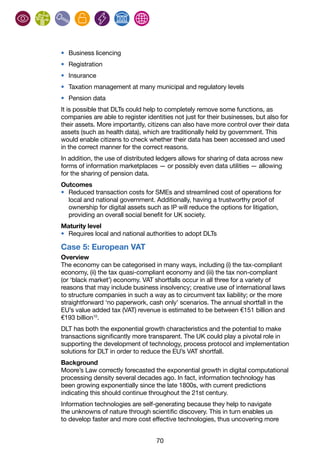 70
•	 Business licencing
•	 Registration
•	 Insurance
•	 Taxation management at many municipal and regulatory levels
•	 Pension data
It is possible that DLTs could help to completely remove some functions, as
companies are able to register identities not just for their businesses, but also for
their assets. More importantly, citizens can also have more control over their data
assets (such as health data), which are traditionally held by government. This
would enable citizens to check whether their data has been accessed and used
in the correct manner for the correct reasons.
In addition, the use of distributed ledgers allows for sharing of data across new
forms of information marketplaces — or possibly even data utilities — allowing
for the sharing of pension data.
Outcomes
•	 Reduced transaction costs for SMEs and streamlined cost of operations for
local and national government. Additionally, having a trustworthy proof of
ownership for digital assets such as IP will reduce the options for litigation,
providing an overall social benefit for UK society.
Maturity level
•	 Requires local and national authorities to adopt DLTs
Case 5: European VAT
Overview
The economy can be categorised in many ways, including (i) the tax-compliant
economy, (ii) the tax quasi-compliant economy and (iii) the tax non-compliant
(or ‘black market’) economy. VAT shortfalls occur in all three for a variety of
reasons that may include business insolvency; creative use of international laws
to structure companies in such a way as to circumvent tax liability; or the more
straightforward ‘no paperwork, cash only’ scenarios. The annual shortfall in the
EU’s value added tax (VAT) revenue is estimated to be between €151 billion and
€193 billion10
.
DLT has both the exponential growth characteristics and the potential to make
transactions significantly more transparent. The UK could play a pivotal role in
supporting the development of technology, process protocol and implementation
solutions for DLT in order to reduce the EU’s VAT shortfall.
Background
Moore’s Law correctly forecasted the exponential growth in digital computational
processing density several decades ago. In fact, information technology has
been growing exponentially since the late 1800s, with current predictions
indicating this should continue throughout the 21st century.
Information technologies are self-generating because they help to navigate
the unknowns of nature through scientific discovery. This in turn enables us
to develop faster and more cost effective technologies, thus uncovering more
 