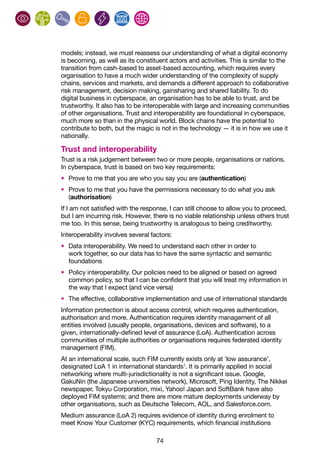 74
models; instead, we must reassess our understanding of what a digital economy
is becoming, as well as its constituent actors and activities. This is similar to the
transition from cash-based to asset-based accounting, which requires every
organisation to have a much wider understanding of the complexity of supply
chains, services and markets, and demands a different approach to collaborative
risk management, decision making, gainsharing and shared liability. To do
digital business in cyberspace, an organisation has to be able to trust, and be
trustworthy. It also has to be interoperable with large and increasing communities
of other organisations. Trust and interoperability are foundational in cyberspace,
much more so than in the physical world. Block chains have the potential to
contribute to both, but the magic is not in the technology — it is in how we use it
nationally.
Trust and interoperability
Trust is a risk judgement between two or more people, organisations or nations.
In cyberspace, trust is based on two key requirements:
•	 Prove to me that you are who you say you are (authentication)
•	 Prove to me that you have the permissions necessary to do what you ask
(authorisation)
If I am not satisfied with the response, I can still choose to allow you to proceed,
but I am incurring risk. However, there is no viable relationship unless others trust
me too. In this sense, being trustworthy is analogous to being creditworthy.
Interoperability involves several factors:
•	 Data interoperability. We need to understand each other in order to
work together, so our data has to have the same syntactic and semantic
foundations
•	 Policy interoperability. Our policies need to be aligned or based on agreed
common policy, so that I can be confident that you will treat my information in
the way that I expect (and vice versa)
•	 The effective, collaborative implementation and use of international standards
Information protection is about access control, which requires authentication,
authorisation and more. Authentication requires identity management of all
entities involved (usually people, organisations, devices and software), to a
given, internationally-defined level of assurance (LoA). Authentication across
communities of multiple authorities or organisations requires federated identity
management (FIM).
At an international scale, such FIM currently exists only at ‘low assurance’,
designated LoA 1 in international standards1
. It is primarily applied in social
networking where multi-jurisdictionality is not a significant issue. Google,
GakuNin (the Japanese universities network), Microsoft, Ping Identity, The Nikkei
newspaper, Tokyu Corporation, mixi, Yahoo! Japan and SoftBank have also
deployed FIM systems; and there are more mature deployments underway by
other organisations, such as Deutsche Telecom, AOL, and Salesforce.com.
Medium assurance (LoA 2) requires evidence of identity during enrolment to
meet Know Your Customer (KYC) requirements, which financial institutions
 