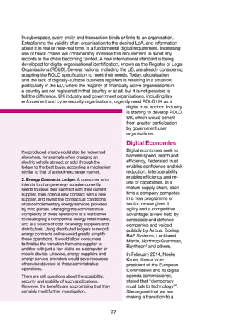 77
the produced energy could also be redeemed
elsewhere, for example when charging an
electric vehicle abroad; or sold through the
ledger to the best buyer, according a mechanism
similar to that of a stock-exchange market.
2. Energy Contracts Ledger. A consumer who
intends to change energy supplier currently
needs to close their contract with their current
supplier, then open a new contract with a new
supplier, and revisit the contractual conditions
of all complementary energy services provided
by third parties. Managing the administrative
complexity of these operations is a real barrier
to developing a competitive energy retail market,
and is a source of cost for energy suppliers and
distributors. Using distributed ledgers to record
energy contracts online would greatly simplify
these operations. It would allow consumers
to finalise the transition from one supplier to
another with just a few clicks on a computer or
mobile device. Likewise, energy suppliers and
energy service-providers would save resources
otherwise devoted to these administrative
operations.
There are still questions about the scalability,
security and stability of such applications.
However, the benefits are so promising that they
certainly merit further investigation.
In cyberspace, every entity and transaction binds or links to an organisation.
Establishing the validity of an organisation to the desired LoA, and information
about it in real or near-real time, is a fundamental digital requirement. Increasing
use of block chains will considerably increase this requirement to avoid any
records in the chain becoming tainted. A new international standard is being
developed for digital organisational identification, known as the Register of Legal
Organisations (ROLO). Several nations, including the US, are already considering
adapting the ROLO specification to meet their needs. Today, globalisation
and the lack of digitally-suitable business registers is resulting in a situation,
particularly in the EU, where the majority of financially active organisations in
a country are not registered in that country or at all, but it is not possible to
tell the difference. UK industry and government organisations, including law
enforcement and cybersecurity organisations, urgently need ROLO UK as a
digital trust anchor. Industry
is starting to develop ROLO
UK, which would benefit
from greater participation
by government user
organisations.
Digital Economies
Digital economies seek to
harness speed, reach and
efficiency. Federated trust
enables confidence and risk
reduction. Interoperability
enables efficiency and re-
use of capabilities. In a
mature supply chain, each
time a company competes
in a new programme or
sector, re-use gives it
agility and a competitive
advantage: a view held by
aerospace and defence
companies and voiced
publicly by Airbus, Boeing,
BAE Systems, Lockheed
Martin, Northrop Grumman,
Raytheon2
and others.
In February 2014, Neelie
Kroes, then a vice-
president of the European
Commission and its digital
agenda commissioner,
stated that “democracy
must talk to technology3
”.
She argued that we are
making a transition to a
 