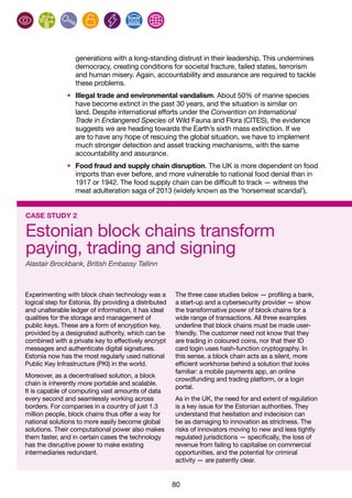 80
generations with a long-standing distrust in their leadership. This undermines
democracy, creating conditions for societal fracture, failed states, terrorism
and human misery. Again, accountability and assurance are required to tackle
these problems.
•	 Illegal trade and environmental vandalism. About 50% of marine species
have become extinct in the past 30 years, and the situation is similar on
land. Despite international efforts under the Convention on International
Trade in Endangered Species of Wild Fauna and Flora (CITES), the evidence
suggests we are heading towards the Earth’s sixth mass extinction. If we
are to have any hope of rescuing the global situation, we have to implement
much stronger detection and asset tracking mechanisms, with the same
accountability and assurance.
•	 Food fraud and supply chain disruption. The UK is more dependent on food
imports than ever before, and more vulnerable to national food denial than in
1917 or 1942. The food supply chain can be difficult to track — witness the
meat adulteration saga of 2013 (widely known as the ‘horsemeat scandal’),
CASE STUDY 2
Estonian block chains transform
paying, trading and signing
Alastair Brockbank, British Embassy Tallinn
Experimenting with block chain technology was a
logical step for Estonia. By providing a distributed
and unalterable ledger of information, it has ideal
qualities for the storage and management of
public keys. These are a form of encryption key,
provided by a designated authority, which can be
combined with a private key to effectively encrypt
messages and authenticate digital signatures.
Estonia now has the most regularly used national
Public Key Infrastructure (PKI) in the world.
Moreover, as a decentralised solution, a block
chain is inherently more portable and scalable.
It is capable of computing vast amounts of data
every second and seamlessly working across
borders. For companies in a country of just 1.3
million people, block chains thus offer a way for
national solutions to more easily become global
solutions. Their computational power also makes
them faster, and in certain cases the technology
has the disruptive power to make existing
intermediaries redundant.
The three case studies below — profiling a bank,
a start-up and a cybersecurity provider — show
the transformative power of block chains for a
wide range of transactions. All three examples
underline that block chains must be made user-
friendly. The customer need not know that they
are trading in coloured coins, nor that their ID
card login uses hash-function cryptography. In
this sense, a block chain acts as a silent, more
efficient workhorse behind a solution that looks
familiar: a mobile payments app, an online
crowdfunding and trading platform, or a login
portal.
As in the UK, the need for and extent of regulation
is a key issue for the Estonian authorities. They
understand that hesitation and indecision can
be as damaging to innovation as strictness. The
risks of innovators moving to new and less tightly
regulated jurisdictions — specifically, the loss of
revenue from failing to capitalise on commercial
opportunities, and the potential for criminal
activity — are patently clear.
 