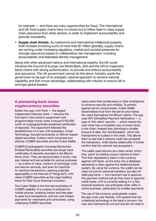 81
A pioneering bank issues
cryptocurrency securities
Earlier this year, LHV Pank — the largest
independent Estonian bank — became the
first bank in the world to experiment with
programmable money when it issued €100,000
worth of cryptographically-protected certificates
of deposits. The experiment followed the
establishment of a new LHV subsidiary, Cuber
Technology, focused exclusively on Bitcoin-based
digital securities. Cuber’s work comprises two
strands: CUBER securities and the Cuber Wallet.
CUBER (Cryptographic Universal Blockchain
Entered Receivable) securities are simply bank
certificates of deposits recorded in the Bitcoin
block chain. They are denominated in euros, may
pay interest and are suitable for various purposes
— as a store of value, medium of exchange, trust
and escrow services, and even for machine-
to-machine transactions, opening potential
applicability in the Internet of Things (IoT). LHV
views CUBER securities as the Lego building
block for their future financial innovation.
The Cuber Wallet is the first demonstration of
CUBER usability. It is a piece of software for
mobile phones, enabling instant and free peer-
to-peer euro transactions, and low cost instant
payments for merchants and consumers, using
underlying CUBER securities.
Users store their private keys on their smartphone
to enhance security and mobility. To protect
against server compromises, Cuber Wallet
decentralises trust from the server and makes
the users themselves the Bitcoin clients. The app
uses SPV (Simplified Payment Verification) — a
type of ‘thin client’ security — which means the
user never has a complete copy of every block
in the chain. Instead they download a smaller
amount of data, the ‘blockheaders’, which link
transactions to a place in the chain. This allows
them to see that a network node has accepted
the transaction, while blocks added after it further
confirm that the network has accepted it.
The wallet uses bitcoins as a data carrier, which
they ‘paint’ by adding unique markers to them.
This then represents a claim in fiat currency
against LHV Bank, as the entry into a database
represents a claim against the traditional bank
system. By using fiat currency, the wallet can be
used not just for personal transfers, but also for
retail payments — the merchant has to approve
this payment method just as they have to approve
credit cards. LHV is currently testing it in a few
physical locations, but anticipate wider utility in
online business, particularly for smaller payments.
The use of fiat currency undoubtedly makes
the app more user friendly. LHV asserts that the
underlying technology is the bank’s concern: the
user and merchant do not and should not need to
for example — and there are many opportunities for fraud. The international
and UK food supply chains have no choice but to follow best-in-class supply-
chain assurance from other sectors, in order to implement accountability and
granular traceability.
•	 Supply chain threats. As cybercrime and international intellectual property
theft increase (involving sums of more than $7 trillion globally), supply chains
are coming under increasing regulatory, market and societal pressures for
stronger assurance based on collaborative risk management, including
accountability and federated identity management.
Along with other advanced nations and international experts, the UK could
influence the Council of Europe, the World Bank, G20 and the UN to implement
block chains with strong authentication, to provide and enforce accountability
and assurance. The UK government cannot do this alone. Industry wants the
government to be part of an energetic national approach to achieve national
capability and first-mover advantage, collaborating with industry to ensure UK is
amongst global leaders.
 