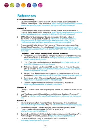 84
References
Executive Summary
1	 Government Office for Science ‘FinTech Futures: The UK as a World Leader in
Financial Technologies’ 2015. Available at https://www.gov.uk/government/uploads/
system/uploads/attachment_data/file/413095/gs-15-3-fintech-futures.pdf
Chapter 1
1	 Government Office for Science ‘FinTech Futures: The UK as a World Leader in
Financial Technologies’ 2015. Available at https://www.gov.uk/government/uploads/
system/uploads/attachment_data/file/413095/gs-15-3-fintech-futures.pdf
2	 IBM Institute for Business Value ‘Device democracy: Saving the future of
the Internet of Things’ 2015. Available at http://www-01.ibm.com/common/
ssi/cgi-bin/ssialias?subtype=XB&infotype=PM&appname=GBSE_GB_TI_
USEN&htmlfid=GBE03620USEN&attachment=GBE03620USEN.PDF
3	 Government Office for Science ‘The Internet of Things: making the most of the
Second Digital Revolution’ 2014. Available at https://www.gov.uk/government/
uploads/system/uploads/attachment_data/file/409774/14-1230-internet-of-things-
review.pdf
Chapter 2 Case Study: Research and horizon scanning
1	 ‘CREDIT: Cryptocurrency Effects in Digital Transformations’ EPSRC reference
EP/N015525/1 (2015). Available at http://gow.epsrc.ac.uk/NGBOViewGrant.
aspx?GrantRef=EP/N015525/1
2	 ‘2015 ITaaU Community Conference’. Available at http://www.itutility.ac.uk/
event/2015-itaau-community-conference/
3	 Networked Society Lab, Ericsson ‘ICT and the Future of Financial Services’
(2014). Available at http://www.slideshare.net/Ericsson/horizon-scan-ict-and-
the-future-of-financial-services
4	 EPSRC ‘Trust, Identity, Privacy and Security in the Digital Economy’ (2015).
Available at https://www.epsrc.ac.uk/funding/calls/trustidentityprivacysecurity/
5	 Perry M and others ‘The currency of digital money’ (2015). Available at
https://www.youtube.com/watch?v=PCa3pTCegE8
6	 3DaRoC ‘Digital Intermediary Exchange Toolkit’ (2015). Available at
https://digitalintermediaries.wordpress.com/toolkit/
Chapter 3
1	 Lessig L ‘Code and other laws of cyberspace, Version 2.0’, New York: Basic Books
2006.
2	 New York Department of Financial Services ‘BitLicense Regulatory Framework’.
Available at http://www.dfs.ny.gov/legal/regulations/rev_bitlicense_reg_framework.
htm
Chapter 4
1	 Internet Engineering Task Force ‘Certificate Transparency’ 2013. Available at
https://tools.ietf.org/html/rfc6962. Also see http://www.certificate-transparency.org/
2	 Melara MS and others ‘CONIKS: Bringing Key Transparency to End Users’
Cryptology ePrint Archive: Report 2014/1004. Available at
http://eprint.iacr.org/2014/1004.pdf
3	 Danezis G and Meiklejohn S ‘Centrally banked cryptocurrencies’ Cryptology ePrint
Archive: Report 2015/502. Available at https://eprint.iacr.org/2015/502.pdf
4	 Courtois N ‘Is Bitcoin Going to Split in Two?’ 2015. Available at
http://blog.bettercrypto.com/?p=1811
 