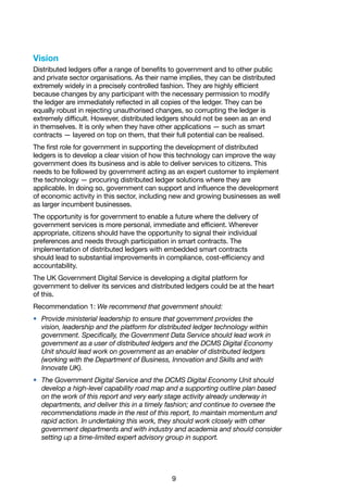 9
Vision
Distributed ledgers offer a range of benefits to government and to other public
and private sector organisations. As their name implies, they can be distributed
extremely widely in a precisely controlled fashion. They are highly efficient
because changes by any participant with the necessary permission to modify
the ledger are immediately reflected in all copies of the ledger. They can be
equally robust in rejecting unauthorised changes, so corrupting the ledger is
extremely difficult. However, distributed ledgers should not be seen as an end
in themselves. It is only when they have other applications — such as smart
contracts — layered on top on them, that their full potential can be realised.
The first role for government in supporting the development of distributed
ledgers is to develop a clear vision of how this technology can improve the way
government does its business and is able to deliver services to citizens. This
needs to be followed by government acting as an expert customer to implement
the technology — procuring distributed ledger solutions where they are
applicable. In doing so, government can support and influence the development
of economic activity in this sector, including new and growing businesses as well
as larger incumbent businesses.
The opportunity is for government to enable a future where the delivery of
government services is more personal, immediate and efficient. Wherever
appropriate, citizens should have the opportunity to signal their individual
preferences and needs through participation in smart contracts. The
implementation of distributed ledgers with embedded smart contracts
should lead to substantial improvements in compliance, cost-efficiency and
accountability.
The UK Government Digital Service is developing a digital platform for
government to deliver its services and distributed ledgers could be at the heart
of this.
Recommendation 1: We recommend that government should:
•	 Provide ministerial leadership to ensure that government provides the
vision, leadership and the platform for distributed ledger technology within
government. Specifically, the Government Data Service should lead work in
government as a user of distributed ledgers and the DCMS Digital Economy
Unit should lead work on government as an enabler of distributed ledgers
(working with the Department of Business, Innovation and Skills and with
Innovate UK).
•	 The Government Digital Service and the DCMS Digital Economy Unit should
develop a high-level capability road map and a supporting outline plan based
on the work of this report and very early stage activity already underway in
departments, and deliver this in a timely fashion; and continue to oversee the
recommendations made in the rest of this report, to maintain momentum and
rapid action. In undertaking this work, they should work closely with other
government departments and with industry and academia and should consider
setting up a time-limited expert advisory group in support.
 