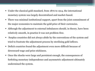 Under the classical gold standard, from 1870 to 1914, the international
monetary system was largely decentralized and market-based.
 There was minimal institutional support, apart from the joint commitment of
the major economies to maintain the gold price of their currencies.
 Although the adjustment to external imbalances should, in theory, have been
relatively smooth, in practice it was not problem-free.
 Surplus countries did not always abide by the conventions of the system and
tried to frustrate the adjustment process by sterilizing gold inflows.
 Deficit countries found the adjustment even more difficult because of
downward wage and price stickiness.
 Once the shocks were large and persistent enough, the consequences of
forfeiting monetary independence and asymmetric adjustment ultimately
undermined the system.
 