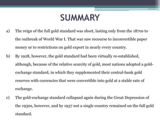 SUMMARY
a) The reign of the full gold standard was short, lasting only from the 1870s to
the outbreak of World War I. That war saw recourse to inconvertible paper
money or to restrictions on gold export in nearly every country.
b) By 1928, however, the gold standard had been virtually re-established,
although, because of the relative scarcity of gold, most nations adopted a gold-
exchange standard, in which they supplemented their central-bank gold
reserves with currencies that were convertible into gold at a stable rate of
exchange.
c) The gold-exchange standard collapsed again during the Great Depression of
the 1930s, however, and by 1937 not a single country remained on the full gold
standard.
 