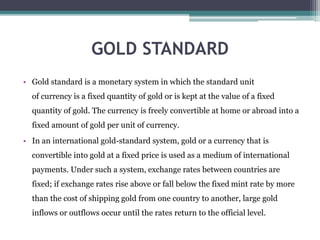GOLD STANDARD
• Gold standard is a monetary system in which the standard unit
of currency is a fixed quantity of gold or is kept at the value of a fixed
quantity of gold. The currency is freely convertible at home or abroad into a
fixed amount of gold per unit of currency.
• In an international gold-standard system, gold or a currency that is
convertible into gold at a fixed price is used as a medium of international
payments. Under such a system, exchange rates between countries are
fixed; if exchange rates rise above or fall below the fixed mint rate by more
than the cost of shipping gold from one country to another, large gold
inflows or outflows occur until the rates return to the official level.
 