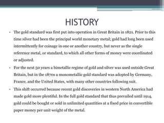 HISTORY
• The gold standard was first put into operation in Great Britain in 1821. Prior to this
time silver had been the principal world monetary metal; gold had long been used
intermittently for coinage in one or another country, but never as the single
reference metal, or standard, to which all other forms of money were coordinated
or adjusted.
• For the next 50 years a bimetallic regime of gold and silver was used outside Great
Britain, but in the 1870s a monometallic gold standard was adopted by Germany,
France, and the United States, with many other countries following suit.
• This shift occurred because recent gold discoveries in western North America had
made gold more plentiful. In the full gold standard that thus prevailed until 1914,
gold could be bought or sold in unlimited quantities at a fixed price in convertible
paper money per unit weight of the metal.
 