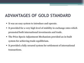 ADVANTAGES OF GOLD STANDARD
 It was an easy system to introduce and operate.
 It provided for a very high level of stability in exchange rates which
promoted both international investments and trade.
 The Price Specie Adjustment Mechanism provided an in-built
system for achieving trade equilibrium.
 It provided a fully secured system for settlement of international
transactions.
 