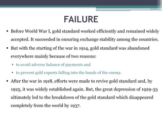 FAILURE
 Before World War I, gold standard worked efficiently and remained widely
accepted. It succeeded in ensuring exchange stability among the countries.
 But with the starting of the war in 1914, gold standard was abandoned
everywhere mainly because of two reasons:
 to avoid adverse balance of payments and
 to prevent gold exports falling into the hands of the enemy.
 After the war in 1918, efforts were made to revive gold standard and, by
1925, it was widely established again. But, the great depression of 1929-33
ultimately led to the breakdown of the gold standard which disappeared
completely from the world by 1937.
 