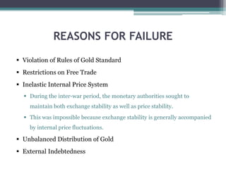 REASONS FOR FAILURE
 Violation of Rules of Gold Standard
 Restrictions on Free Trade
 Inelastic Internal Price System
 During the inter-war period, the monetary authorities sought to
maintain both exchange stability as well as price stability.
 This was impossible because exchange stability is generally accompanied
by internal price fluctuations.
 Unbalanced Distribution of Gold
 External Indebtedness
 