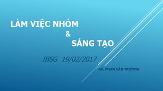 LÀM VIỆC NHÓM
&
SÁNG TẠO
IBSG 19/02/2017
GS. PHAN VĂN TRƯỜNG
 