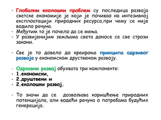 • Глобални еколошки проблем су последица развоја
светске економије је који је почивао на интезивној
експлоатацији природних ресурса,при чему се није
водило рачуна.
• Међутим то је почело да се мења.
• У развијенијим земљама света доносе се све стрози
закони.
• Све је то довело до креирања принципа одрзивог
развоја у економском друственом развоју.
обухвата три компоненте:
• 1.економски,
• 2.друштвени и
• 2.еколошки развој.
• То значи да се дозвољава коришћење природних
потенцијала, али водећи рачуна о потребама будућих
генерација.
 