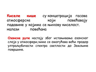 Киселе кише су
атмосферске
падавине у којима се
налази повећана
концетрација гасова
који повећавају
њихову киселост.
Озонске рупе настају због истањивања озонског
слоја у атмосфери,чиме се омогућава већи продор
ултраљубичасти спектра светлости до Земљине
површине.
 