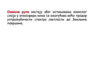 Озонске рупе настају због истањивања озонског
слоја у атмосфери,чиме се омогућава већи продор
ултраљубичасти спектра светлости до Земљине
површине.
 