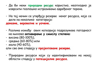 • Да би неки користио, неопходно је
изврсити геолошко истразивање одређеног терена.
• На тај начин се утврђују резерве неког ресурса, које се
деле на неколико категорија:
доказне, вероватне и уочене.
• Разлика између ових катеорија подразумева погодност
на њихово активирање у смислу степена:
• висока (80-100%),
• средња (60-80%) или
• мала (40-60%),
али све оне спадају у пројектоване резерве.
• Природни ресурси који су идентификовани на некој
области спадају у потецијалне ресурсе.
 