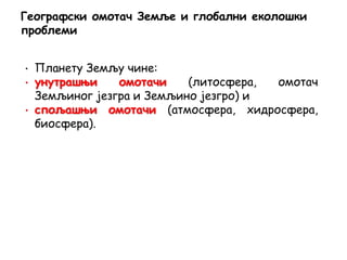 • Планету Земљу чине:
• унутрашњи омотачи (литосфера, омотач
Земљиног језгра и Земљино језгро) и
• спољашњи омотачи (атмосфера, хидросфера,
биосфера).
Географски омотач Земље и глобални еколошки
проблеми
 