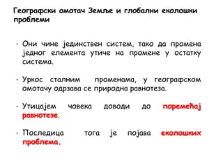 • Они чине јединствен систем, тако да промена
једног елемента утиче на промене у остатку
система.
• Уркос сталним променама, у географском
омотачу одрзава се природна равнотеза.
• Утицајем човека доводи до поремећај
равнотезе.
• Последица тога је појава еколошких
проблема.
Географски омотач Земље и глобални еколошки
проблеми
 