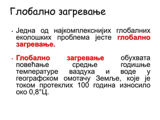• Једна од најкомплекснијих глобалних
еколошких проблема јесте глобално
загревање.
• Глобално загревање обухвата
повећање средње годишње
температуре ваздуха и воде у
географском омотачу Земље, које је
током протеклих 100 година износило
око 0,8°Ц.
Глобално загревање
 