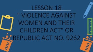 LESSON 18
" VIOLENCE AGAINST
WOMEN AND THEIR
CHILDREN ACT" OR
REPUBLIC ACT NO. 9262
 