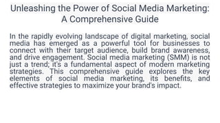 Unleashing the Power of Social Media Marketing:
A Comprehensive Guide
In the rapidly evolving landscape of digital marketing, social
media has emerged as a powerful tool for businesses to
connect with their target audience, build brand awareness,
and drive engagement. Social media marketing (SMM) is not
just a trend; it's a fundamental aspect of modern marketing
strategies. This comprehensive guide explores the key
elements of social media marketing, its beneﬁts, and
effective strategies to maximize your brand's impact.
 