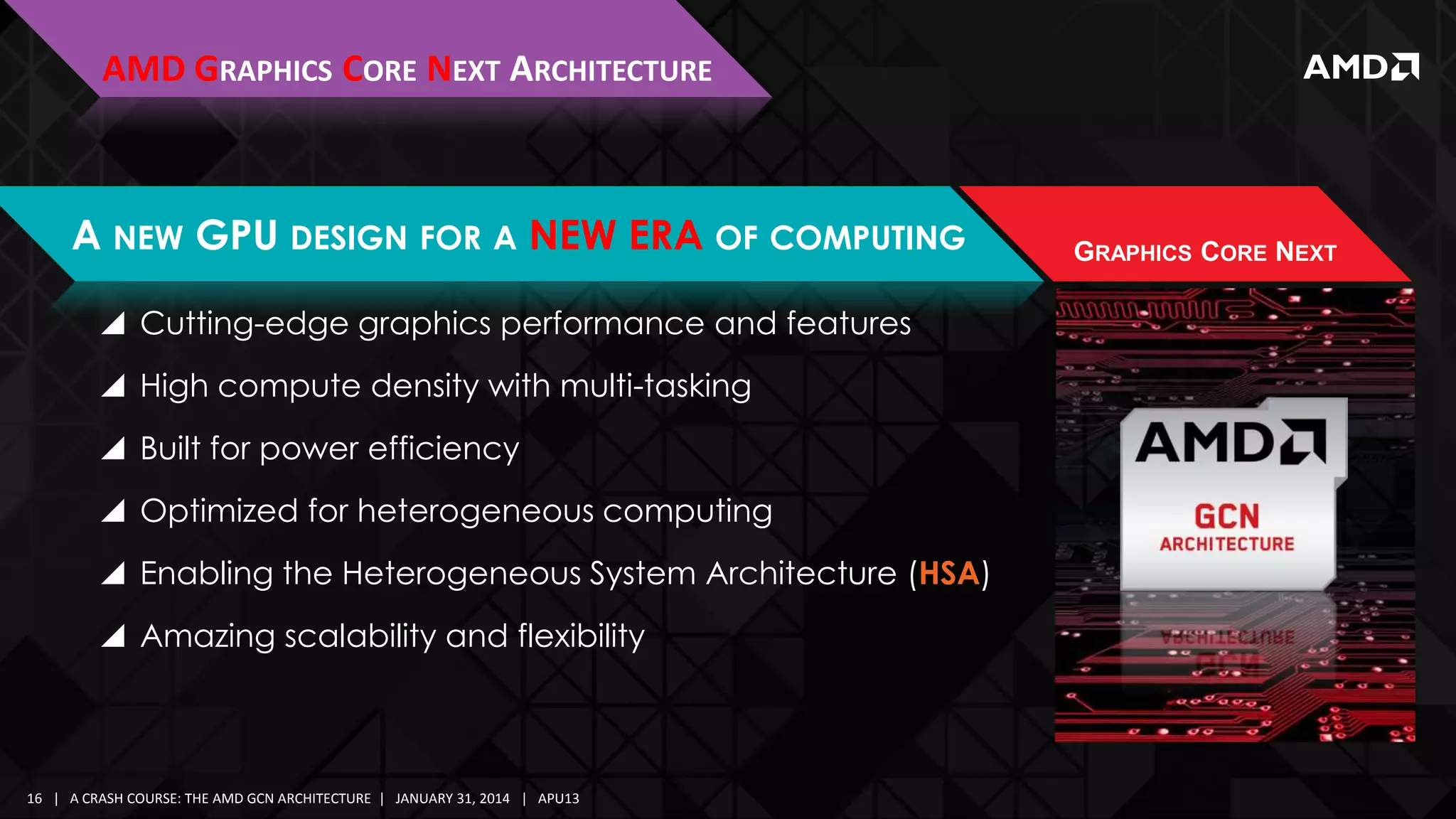 AMD GRAPHICS CORE NEXT ARCHITECTURE

A NEW GPU DESIGN FOR A NEW ERA OF COMPUTING
 Cutting-edge graphics performance and features
 High compute density with multi-tasking

 Built for power efficiency
 Optimized for heterogeneous computing
 Enabling the Heterogeneous System Architecture (HSA)

 Amazing scalability and flexibility

16 | A CRASH COURSE: THE AMD GCN ARCHITECTURE | JANUARY 31, 2014 | APU13

GRAPHICS CORE NEXT

 