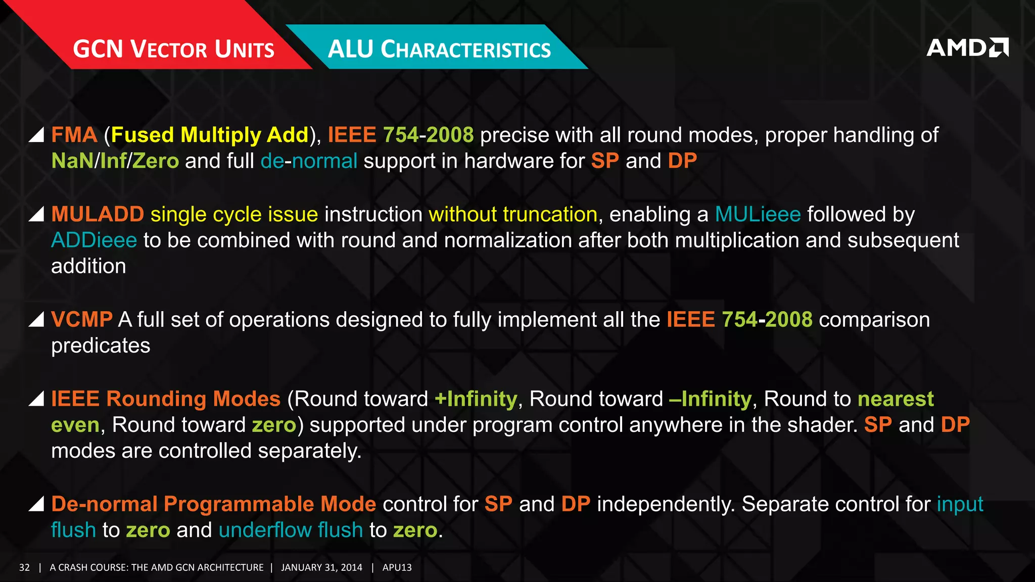 GCN VECTOR UNITS

ALU CHARACTERISTICS

 FMA (Fused Multiply Add), IEEE 754-2008 precise with all round modes, proper handling of
NaN/Inf/Zero and full de-normal support in hardware for SP and DP
 MULADD single cycle issue instruction without truncation, enabling a MULieee followed by
ADDieee to be combined with round and normalization after both multiplication and subsequent
addition
 VCMP A full set of operations designed to fully implement all the IEEE 754-2008 comparison
predicates
 IEEE Rounding Modes (Round toward +Infinity, Round toward –Infinity, Round to nearest
even, Round toward zero) supported under program control anywhere in the shader. SP and DP
modes are controlled separately.
 De-normal Programmable Mode control for SP and DP independently. Separate control for input
flush to zero and underflow flush to zero.
32 | A CRASH COURSE: THE AMD GCN ARCHITECTURE | JANUARY 31, 2014 | APU13

 