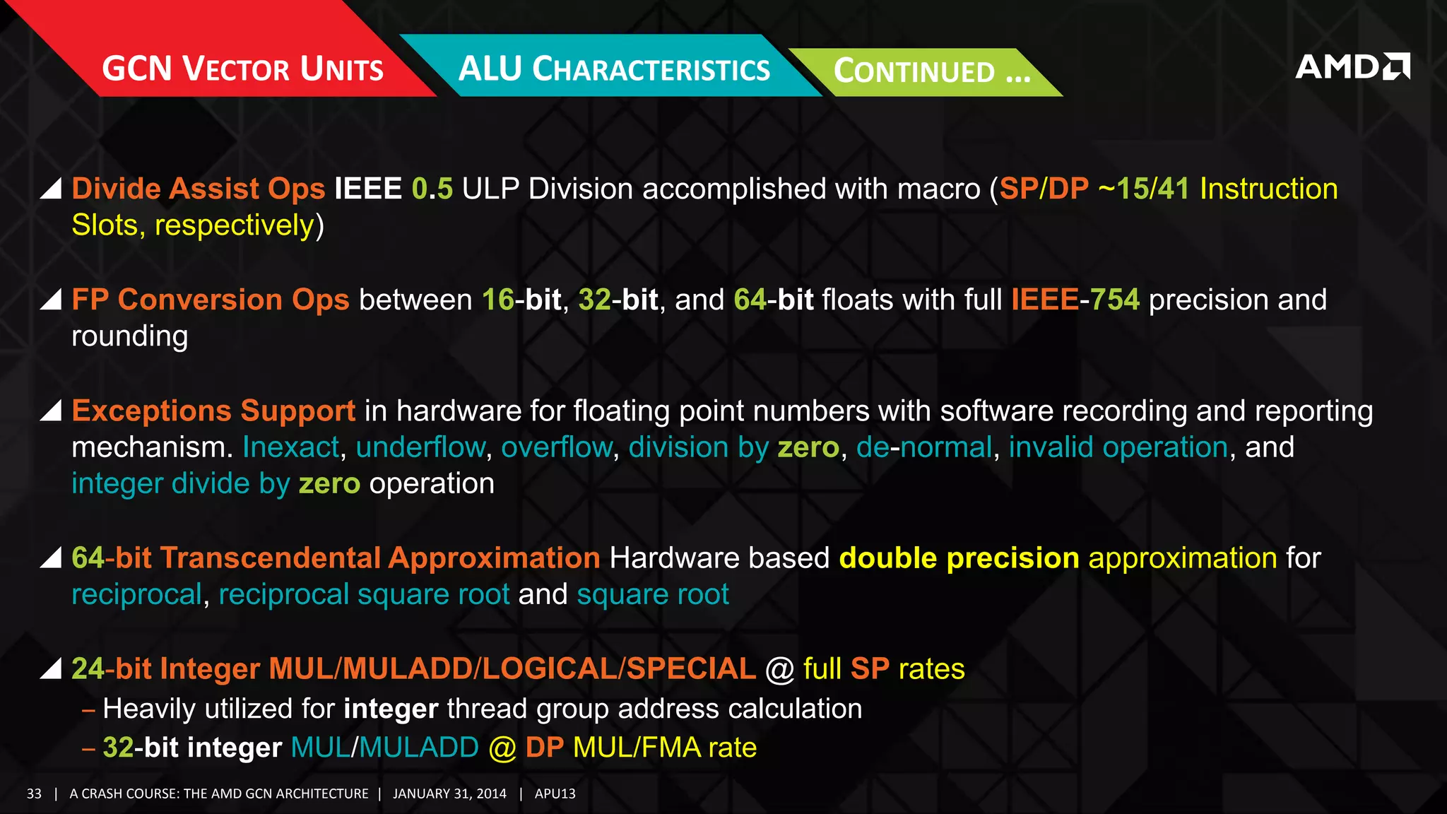 GCN VECTOR UNITS

ALU CHARACTERISTICS

CONTINUED …

 Divide Assist Ops IEEE 0.5 ULP Division accomplished with macro (SP/DP ~15/41 Instruction
Slots, respectively)
 FP Conversion Ops between 16-bit, 32-bit, and 64-bit floats with full IEEE-754 precision and
rounding
 Exceptions Support in hardware for floating point numbers with software recording and reporting
mechanism. Inexact, underflow, overflow, division by zero, de-normal, invalid operation, and
integer divide by zero operation
 64-bit Transcendental Approximation Hardware based double precision approximation for
reciprocal, reciprocal square root and square root
 24-bit Integer MUL/MULADD/LOGICAL/SPECIAL @ full SP rates
‒ Heavily utilized for integer thread group address calculation
‒ 32-bit integer MUL/MULADD @ DP MUL/FMA rate
33 | A CRASH COURSE: THE AMD GCN ARCHITECTURE | JANUARY 31, 2014 | APU13

 