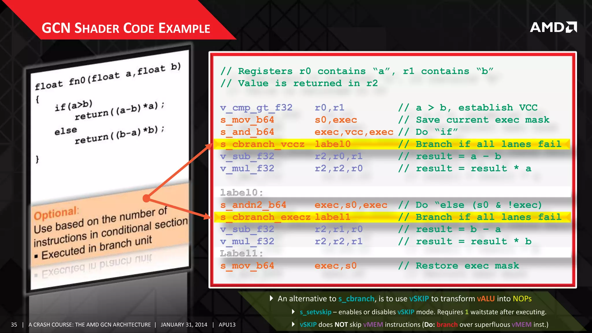GCN SHADER CODE EXAMPLE
// Registers r0 contains “a”, r1 contains “b”
// Value is returned in r2
v_cmp_gt_f32
s_mov_b64
s_and_b64
s_cbranch_vccz
v_sub_f32
v_mul_f32

r0,r1
s0,exec
exec,vcc,exec
label0
r2,r0,r1
r2,r2,r0

//
//
//
//
//
//

a > b, establish VCC
Save current exec mask
Do “if”
Branch if all lanes fail
result = a – b
result = result * a

s_andn2_b64
s_cbranch_execz
v_sub_f32
v_mul_f32

exec,s0,exec
label1
r2,r1,r0
r2,r2,r1

//
//
//
//

Do “else (s0 & !exec)
Branch if all lanes fail
result = b – a
result = result * b

s_mov_b64

exec,s0

// Restore exec mask

 An alternative to s_cbranch, is to use VSKIP to transform VALU into NOPs
 s_setvskip – enables or disables VSKIP mode. Requires 1 waitstate after executing.
35 | A CRASH COURSE: THE AMD GCN ARCHITECTURE | JANUARY 31, 2014 | APU13



VSKIP does NOT skip VMEM instructions (Do: branch over superfluous VMEM inst.)

 