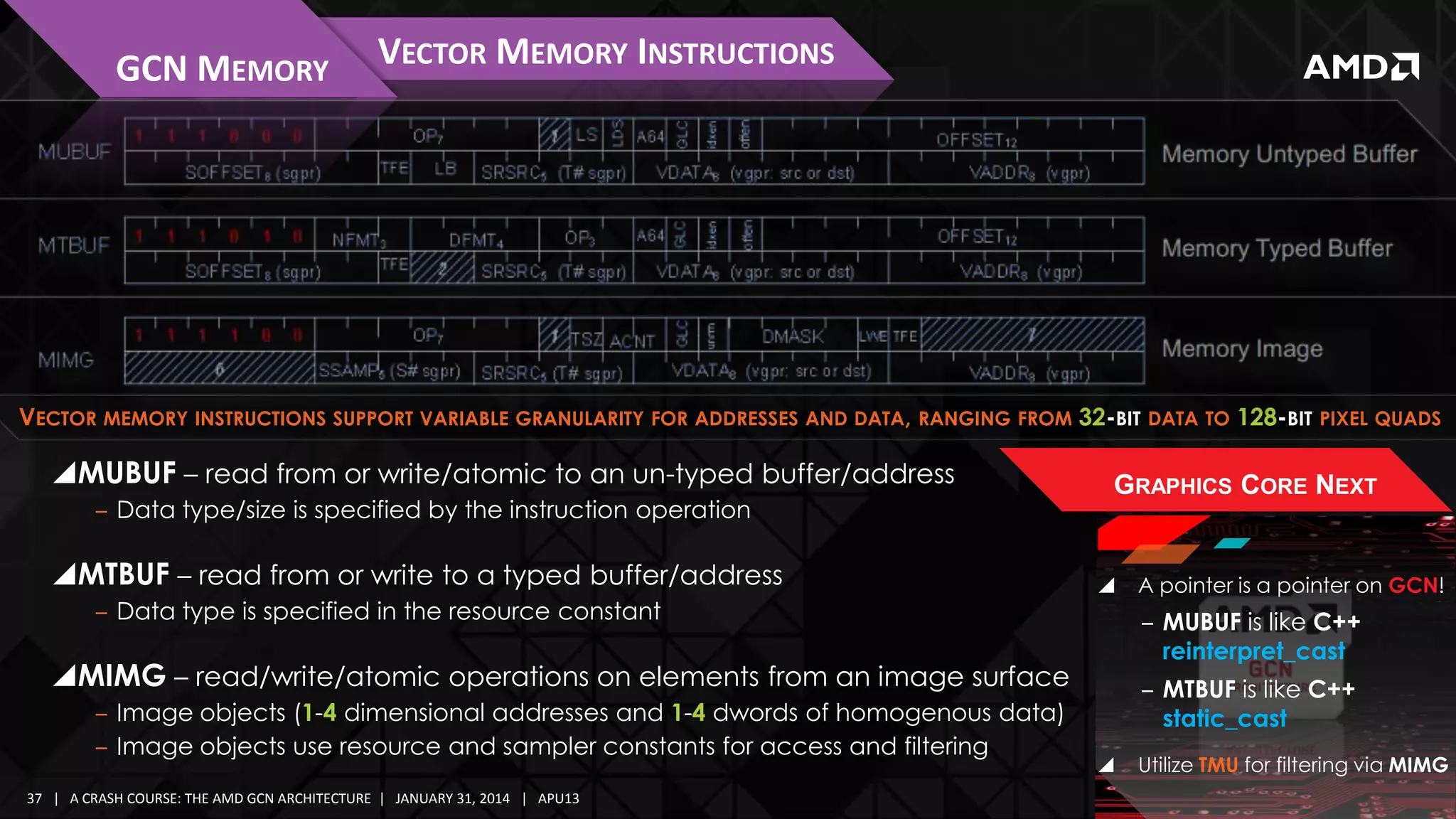 GCN MEMORY

VECTOR MEMORY INSTRUCTIONS

VECTOR MEMORY INSTRUCTIONS SUPPORT VARIABLE GRANULARITY FOR ADDRESSES AND DATA, RANGING FROM 32-BIT DATA TO 128-BIT PIXEL QUADS

MUBUF – read from or write/atomic to an un-typed buffer/address
‒ Data type/size is specified by the instruction operation

MTBUF – read from or write to a typed buffer/address
‒ Data type is specified in the resource constant

GRAPHICS CORE NEXT



‒ MUBUF is like C++
reinterpret_cast

MIMG – read/write/atomic operations on elements from an image surface
‒ Image objects (1-4 dimensional addresses and 1-4 dwords of homogenous data)
‒ Image objects use resource and sampler constants for access and filtering
37 | A CRASH COURSE: THE AMD GCN ARCHITECTURE | JANUARY 31, 2014 | APU13

A pointer is a pointer on GCN!

‒ MTBUF is like C++
static_cast


Utilize TMU for filtering via MIMG

 