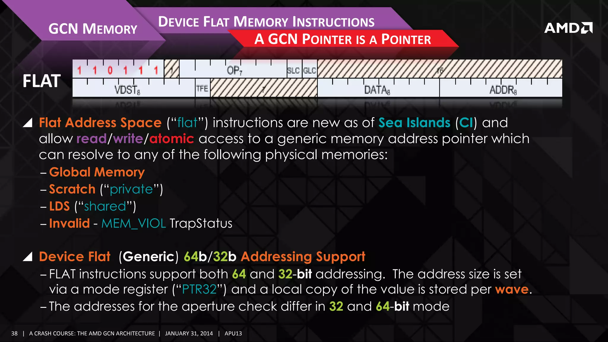 GCN MEMORY

DEVICE FLAT MEMORY INSTRUCTIONS
A GCN POINTER IS A POINTER

FLAT
 Flat Address Space (“flat”) instructions are new as of Sea Islands (CI) and
allow read/write/atomic access to a generic memory address pointer which
can resolve to any of the following physical memories:
‒ Global Memory
‒ Scratch (“private”)
‒ LDS (“shared”)
‒ Invalid - MEM_VIOL TrapStatus
 Device Flat (Generic) 64b/32b Addressing Support
‒ FLAT instructions support both 64 and 32-bit addressing. The address size is set
via a mode register (“PTR32”) and a local copy of the value is stored per wave.
‒ The addresses for the aperture check differ in 32 and 64-bit mode
38 | A CRASH COURSE: THE AMD GCN ARCHITECTURE | JANUARY 31, 2014 | APU13

 