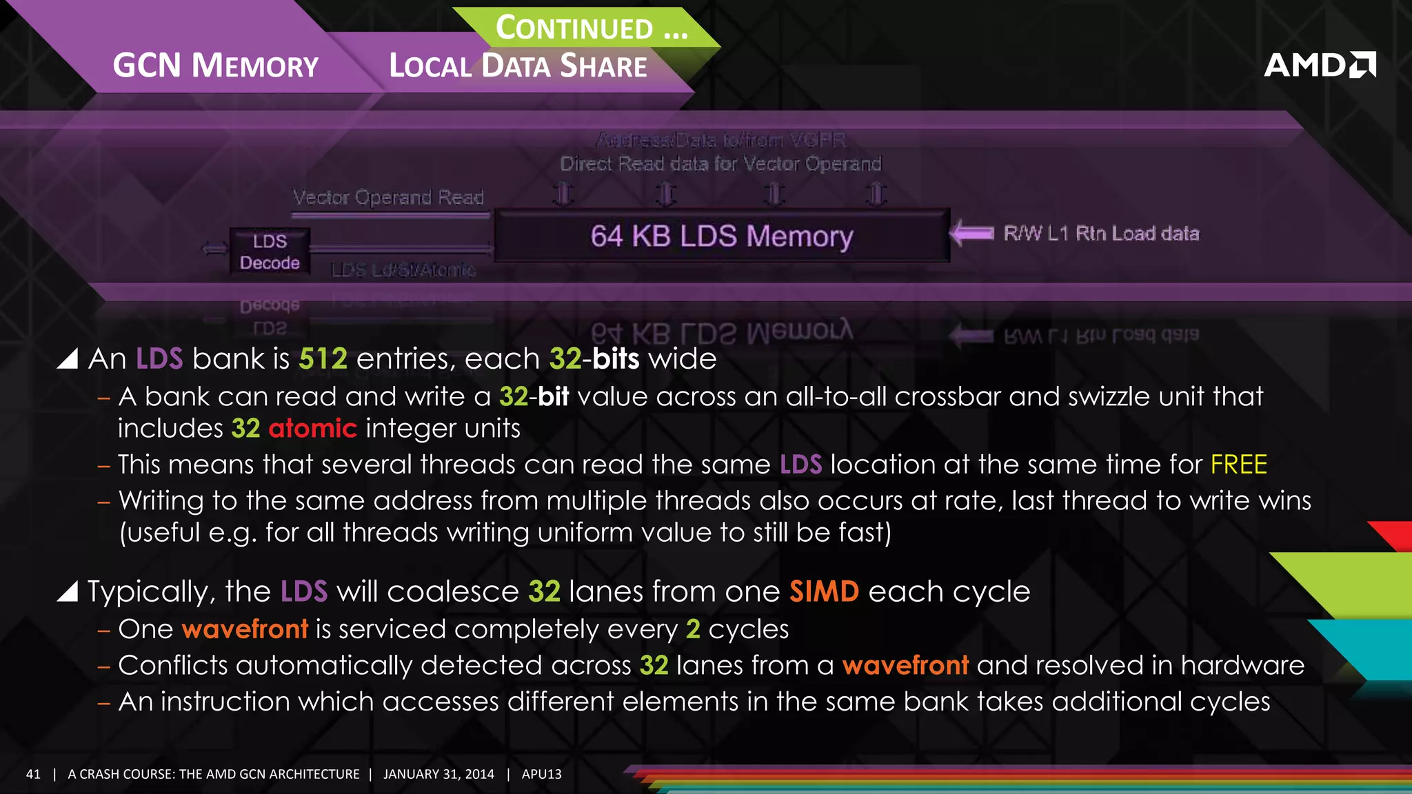 GCN MEMORY

CONTINUED …
LOCAL DATA SHARE

 An LDS bank is 512 entries, each 32-bits wide
‒ A bank can read and write a 32-bit value across an all-to-all crossbar and swizzle unit that
includes 32 atomic integer units
‒ This means that several threads can read the same LDS location at the same time for FREE
‒ Writing to the same address from multiple threads also occurs at rate, last thread to write wins
(useful e.g. for all threads writing uniform value to still be fast)

 Typically, the LDS will coalesce 32 lanes from one SIMD each cycle
‒ One wavefront is serviced completely every 2 cycles
‒ Conflicts automatically detected across 32 lanes from a wavefront and resolved in hardware
‒ An instruction which accesses different elements in the same bank takes additional cycles
41 | A CRASH COURSE: THE AMD GCN ARCHITECTURE | JANUARY 31, 2014 | APU13

 