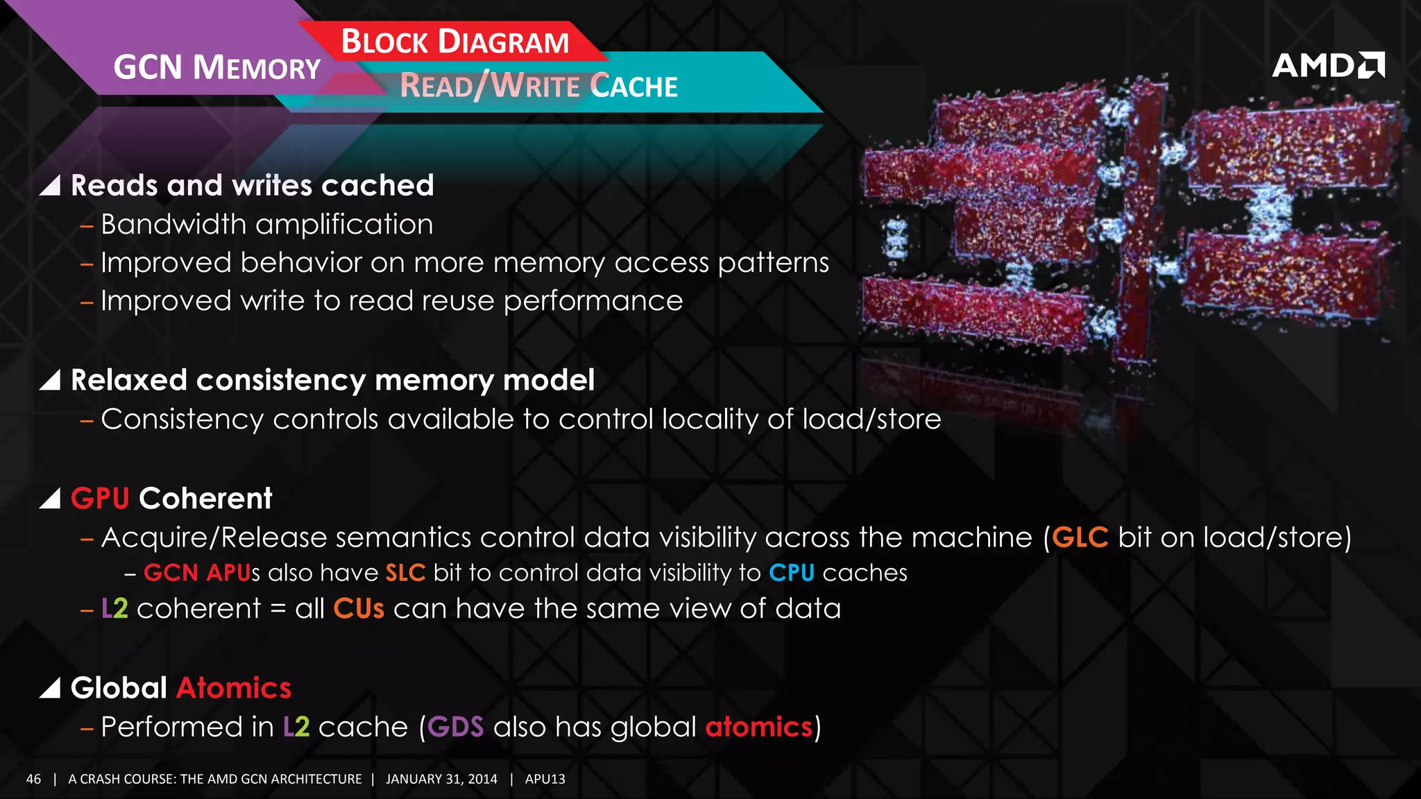 GCN MEMORY

BLOCK DIAGRAM
READ/WRITE CACHE

 Reads and writes cached
‒ Bandwidth amplification
‒ Improved behavior on more memory access patterns
‒ Improved write to read reuse performance

 Relaxed consistency memory model
‒ Consistency controls available to control locality of load/store

 GPU Coherent
‒ Acquire/Release semantics control data visibility across the machine (GLC bit on load/store)
‒ GCN APUs also have SLC bit to control data visibility to CPU caches

‒ L2 coherent = all CUs can have the same view of data

 Global Atomics
‒ Performed in L2 cache (GDS also has global atomics)
46 | A CRASH COURSE: THE AMD GCN ARCHITECTURE | JANUARY 31, 2014 | APU13

 