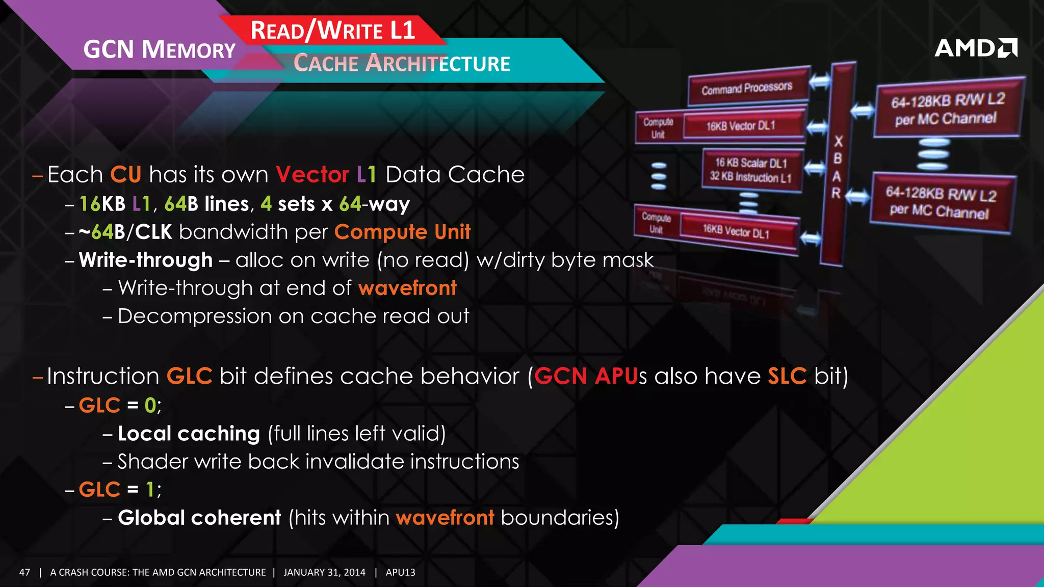 GCN MEMORY

READ/WRITE L1
CACHE ARCHITECTURE

‒ Each CU has its own Vector L1 Data Cache
‒ 16KB L1, 64B lines, 4 sets x 64-way
‒ ~64B/CLK bandwidth per Compute Unit
‒ Write-through – alloc on write (no read) w/dirty byte mask
‒ Write-through at end of wavefront
‒ Decompression on cache read out

‒ Instruction GLC bit defines cache behavior (GCN APUs also have SLC bit)
‒ GLC = 0;
‒ Local caching (full lines left valid)
‒ Shader write back invalidate instructions
‒ GLC = 1;
‒ Global coherent (hits within wavefront boundaries)
47 | A CRASH COURSE: THE AMD GCN ARCHITECTURE | JANUARY 31, 2014 | APU13

 