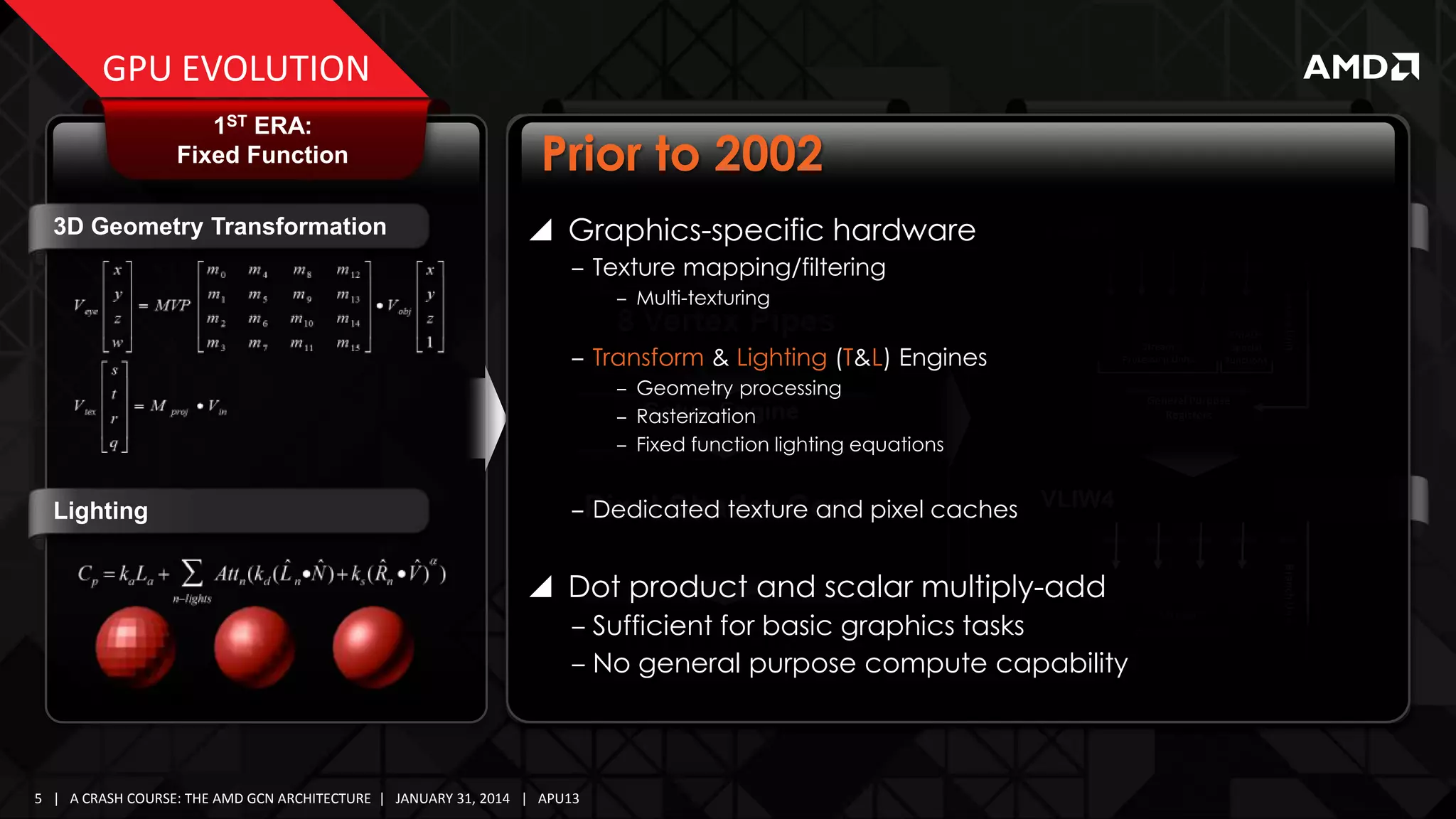 GPU EVOLUTION
1ST ERA:
Fixed Function
3D Geometry Transformation

2ND ERA:
Simple Shaders

Prior to 2002
 Graphics-specific hardware

3RD ERA:
Graphics Parallel Core
VLIW5

‒ Texture mapping/filtering
‒ Transform & Lighting (T&L) Engines
‒ Geometry processing
‒ Rasterization
‒ Fixed function lighting equations

Lighting

Stream
Processing Units

FMAD+
Special
Functions

Branch Unit

‒ Multi-texturing

General Purpose
Registers

‒ Dedicated texture and pixel caches VLIW4

‒ Sufficient for basic graphics tasks
Processing Units
‒ No general purpose compute capability General Purpose
Stream

Registers

5 | A CRASH COURSE: THE AMD GCN ARCHITECTURE | JANUARY 31, 2014 | APU13

Branch Unit

 Dot product and scalar multiply-add

 