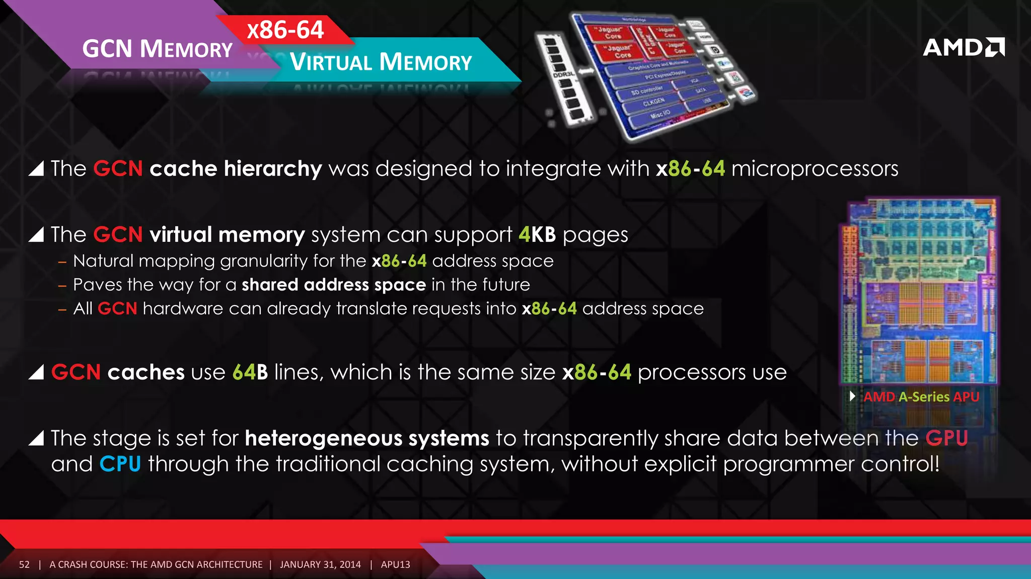 X86-64
GCN MEMORY
VIRTUAL MEMORY

 The GCN cache hierarchy was designed to integrate with x86-64 microprocessors
 The GCN virtual memory system can support 4KB pages
‒ Natural mapping granularity for the x86-64 address space
‒ Paves the way for a shared address space in the future
‒ All GCN hardware can already translate requests into x86-64 address space

 GCN caches use 64B lines, which is the same size x86-64 processors use
 AMD A-Series APU

 The stage is set for heterogeneous systems to transparently share data between the GPU
and CPU through the traditional caching system, without explicit programmer control!

52 | A CRASH COURSE: THE AMD GCN ARCHITECTURE | JANUARY 31, 2014 | APU13

 