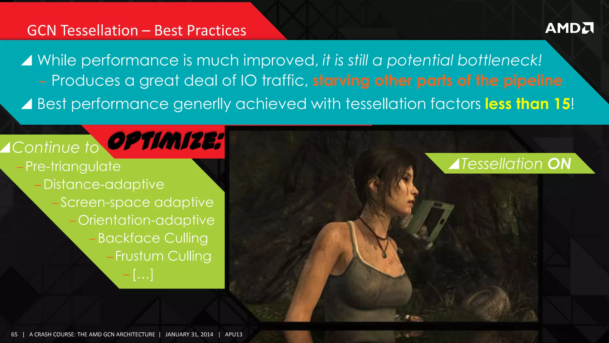 GCN Tessellation – Best Practices
 While performance is much improved, it is still a potential bottleneck!
‒ Produces a great deal of IO traffic, starving other parts of the pipeline

 Best performance generlly achieved with tessellation factors less than 15!

Continue to

Optimize:

‒ Pre-triangulate
‒ Distance-adaptive
‒ Screen-space adaptive
‒ Orientation-adaptive
‒ Backface Culling
‒Frustum Culling
‒ […]

65 | A CRASH COURSE: THE AMD GCN ARCHITECTURE | JANUARY 31, 2014 | APU13

Tessellation OFF
ON

 
