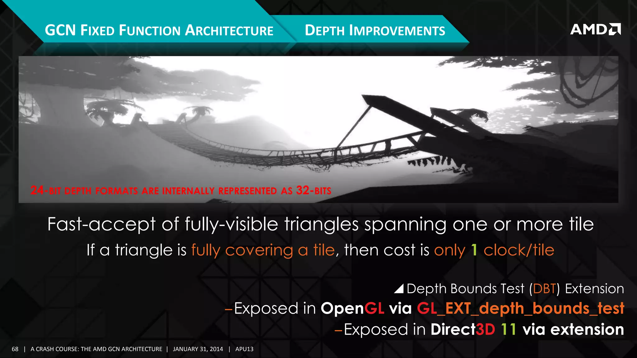 GCN FIXED FUNCTION ARCHITECTURE

DEPTH IMPROVEMENTS

24-BIT DEPTH FORMATS ARE INTERNALLY REPRESENTED AS 32-BITS

Fast-accept of fully-visible triangles spanning one or more tile
If a triangle is fully covering a tile, then cost is only 1 clock/tile
 Depth Bounds Test (DBT) Extension

‒Exposed in OpenGL via GL_EXT_depth_bounds_test
‒Exposed in Direct3D 11 via extension
68 | A CRASH COURSE: THE AMD GCN ARCHITECTURE | JANUARY 31, 2014 | APU13

 