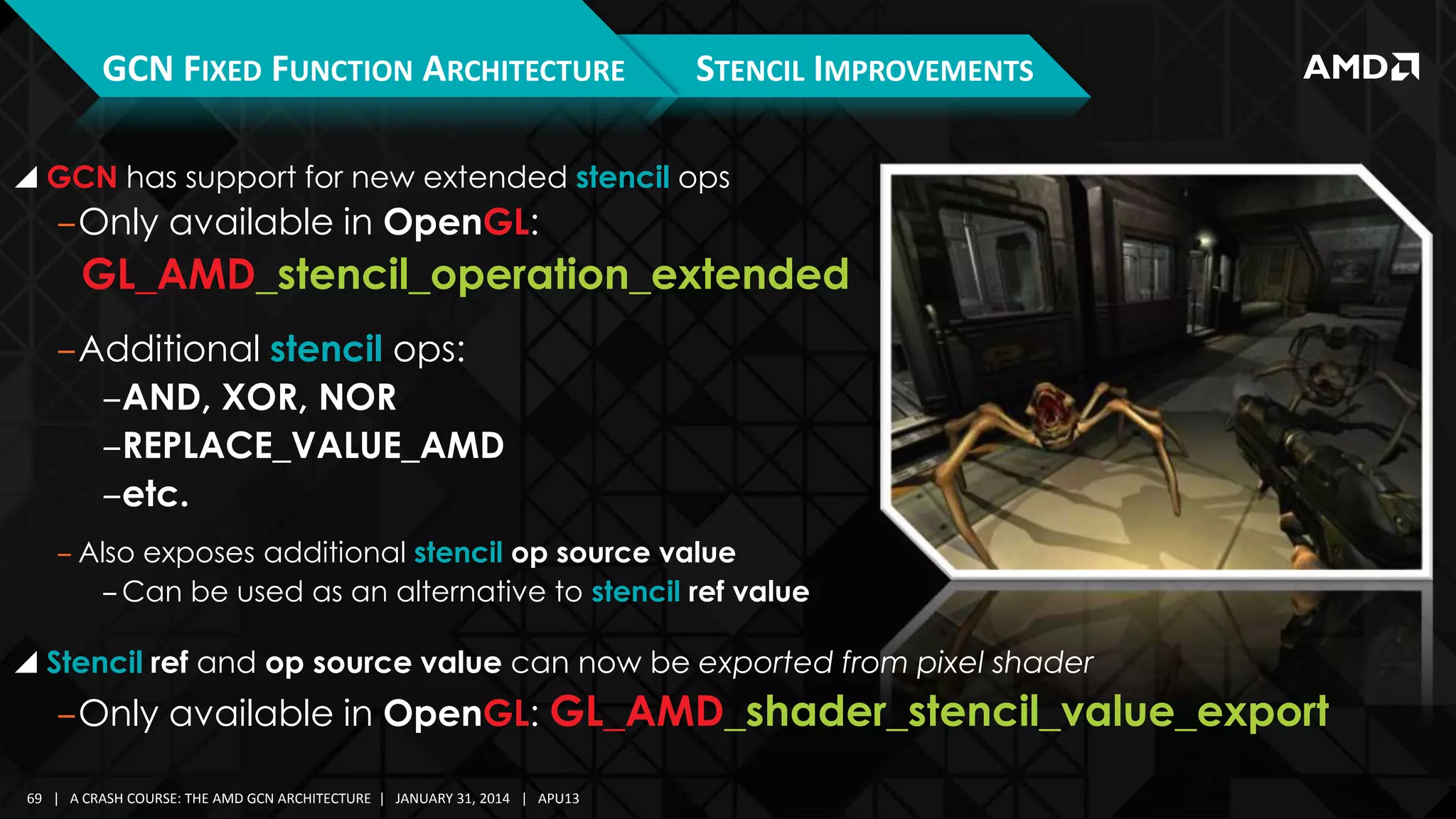 GCN FIXED FUNCTION ARCHITECTURE

STENCIL IMPROVEMENTS

 GCN has support for new extended stencil ops

‒Only available in OpenGL:

GL_AMD_stencil_operation_extended
‒Additional stencil ops:
‒AND, XOR, NOR
‒REPLACE_VALUE_AMD
‒etc.
‒ Also exposes additional stencil op source value
‒ Can be used as an alternative to stencil ref value

 Stencil ref and op source value can now be exported from pixel shader

‒Only available in OpenGL: GL_AMD_shader_stencil_value_export
69 | A CRASH COURSE: THE AMD GCN ARCHITECTURE | JANUARY 31, 2014 | APU13

 