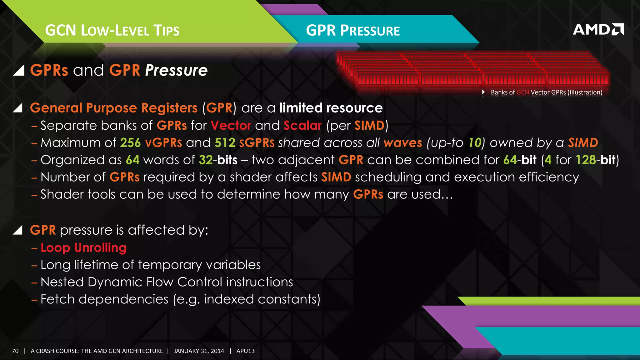 GCN LOW-LEVEL TIPS

GPR PRESSURE

 GPRs and GPR Pressure
 Banks of GCN Vector GPRs (Illustration)

 General Purpose Registers (GPR) are a limited resource
‒ Separate banks of GPRs for Vector and Scalar (per SIMD)
‒ Maximum of 256 VGPRS and 512 SGPRS shared across all waves (up-to 10) owned by a SIMD
‒ Organized as 64 words of 32-bits – two adjacent GPR can be combined for 64-bit (4 for 128-bit)
‒ Number of GPRs required by a shader affects SIMD scheduling and execution efficiency
‒ Shader tools can be used to determine how many GPRs are used…

 GPR pressure is affected by:
‒ Loop Unrolling
‒ Long lifetime of temporary variables
‒ Nested Dynamic Flow Control instructions
‒ Fetch dependencies (e.g. indexed constants)

70 | A CRASH COURSE: THE AMD GCN ARCHITECTURE | JANUARY 31, 2014 | APU13

 