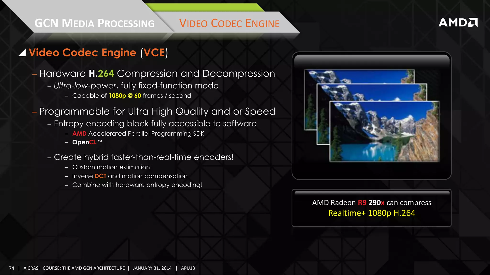 GCN MEDIA PROCESSING

VIDEO CODEC ENGINE

 Video Codec Engine (VCE)
‒ Hardware H.264 Compression and Decompression
‒ Ultra-low-power, fully fixed-function mode
‒ Capable of 1080p @ 60 frames / second

‒ Programmable for Ultra High Quality and or Speed
‒ Entropy encoding block fully accessible to software
‒ AMD Accelerated Parallel Programming SDK
‒ OpenCL ™

‒ Create hybrid faster-than-real-time encoders!
‒ Custom motion estimation
‒ Inverse DCT and motion compensation
‒ Combine with hardware entropy encoding!

AMD Radeon R9 290x can compress

Realtime+ 1080p H.264

74 | A CRASH COURSE: THE AMD GCN ARCHITECTURE | JANUARY 31, 2014 | APU13

 