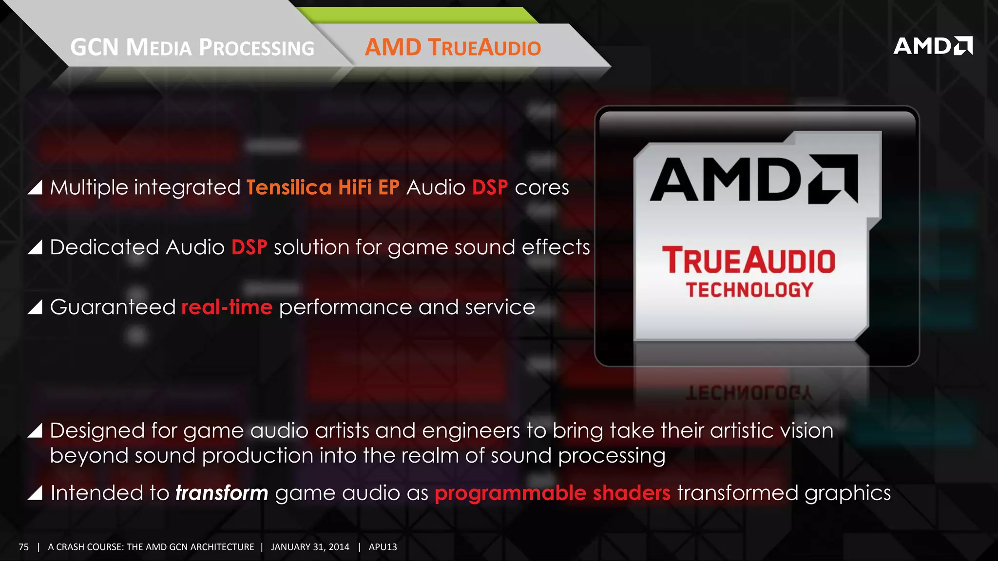 GCN MEDIA PROCESSING

AMD TRUEAUDIO

 Multiple integrated Tensilica HiFi EP Audio DSP cores
 Dedicated Audio DSP solution for game sound effects
 Guaranteed real-time performance and service

 Designed for game audio artists and engineers to bring take their artistic vision
beyond sound production into the realm of sound processing
 Intended to transform game audio as programmable shaders transformed graphics
75 | A CRASH COURSE: THE AMD GCN ARCHITECTURE | JANUARY 31, 2014 | APU13

 