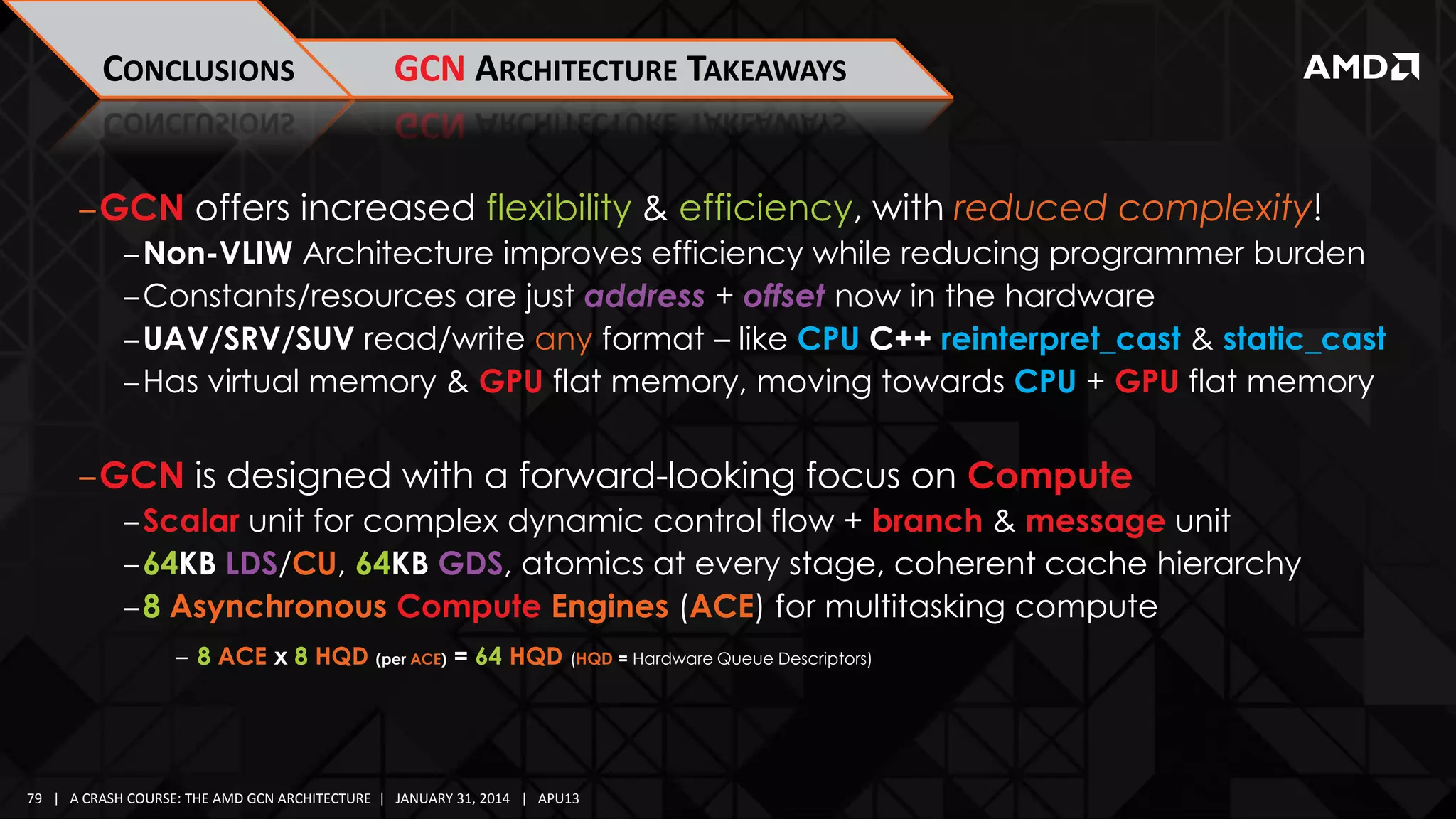 CONCLUSIONS

GCN ARCHITECTURE TAKEAWAYS

‒GCN offers increased flexibility & efficiency, with reduced complexity!
‒Non-VLIW Architecture improves efficiency while reducing programmer burden
‒Constants/resources are just address + offset now in the hardware
‒UAV/SRV/SUV read/write any format – like CPU C++ reinterpret_cast & static_cast
‒Has virtual memory & GPU flat memory, moving towards CPU + GPU flat memory

‒GCN is designed with a forward-looking focus on Compute
‒Scalar unit for complex dynamic control flow + branch & message unit
‒64KB LDS/CU, 64KB GDS, atomics at every stage, coherent cache hierarchy
‒8 Asynchronous Compute Engines (ACE) for multitasking compute
‒ 8 ACE x 8 HQD (per ACE) = 64 HQD (HQD = Hardware Queue Descriptors)

79 | A CRASH COURSE: THE AMD GCN ARCHITECTURE | JANUARY 31, 2014 | APU13

 