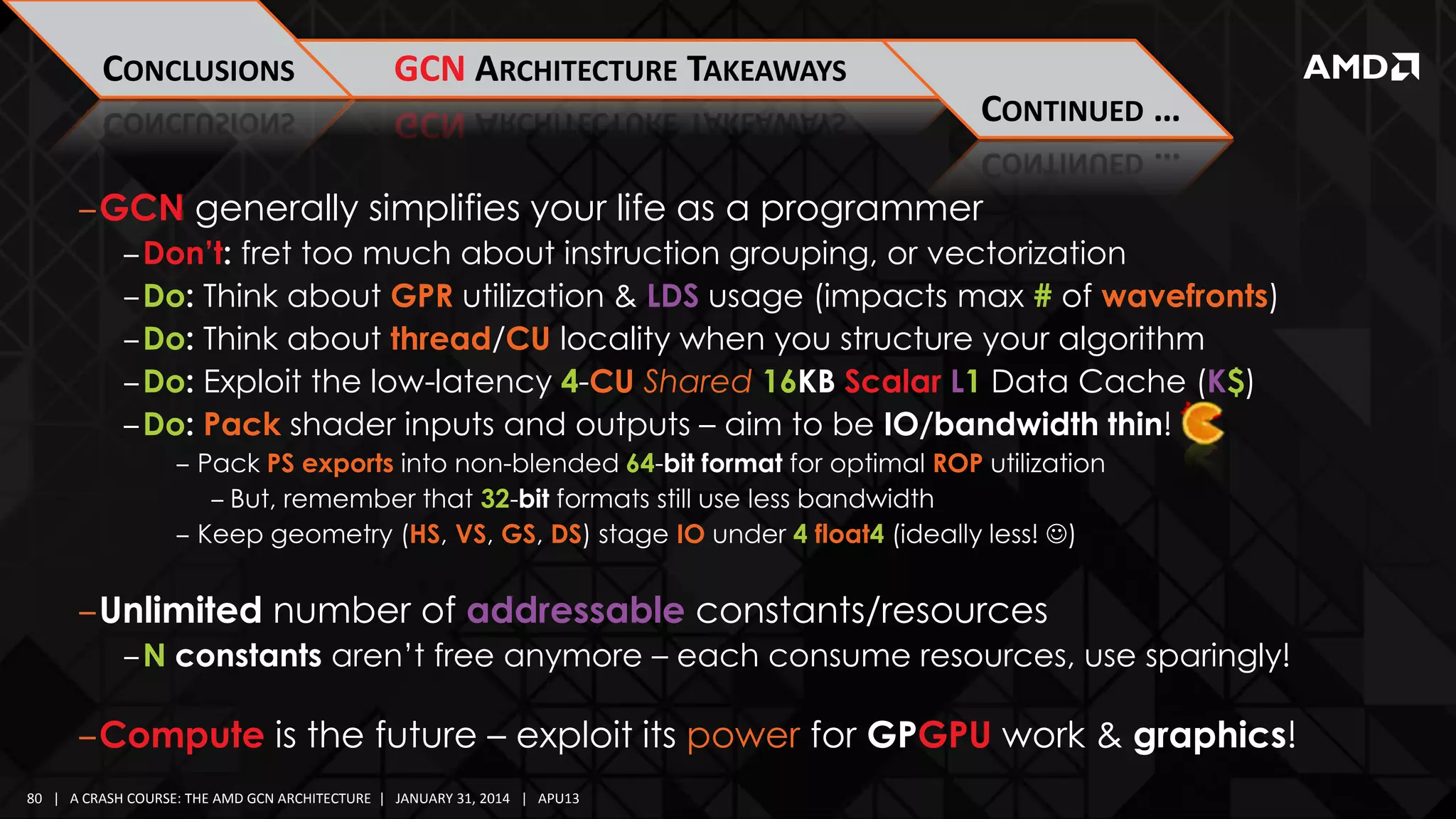 CONCLUSIONS

GCN ARCHITECTURE TAKEAWAYS

CONTINUED …
‒GCN generally simplifies your life as a programmer
‒Don’t: fret too much about instruction grouping, or vectorization
‒Do: Think about GPR utilization & LDS usage (impacts max # of wavefronts)
‒Do: Think about thread/CU locality when you structure your algorithm
‒Do: Exploit the low-latency 4-CU Shared 16KB Scalar L1 Data Cache (K$)
‒Do: Pack shader inputs and outputs – aim to be IO/bandwidth thin!
‒ Pack PS exports into non-blended 64-bit format for optimal ROP utilization
‒ But, remember that 32-bit formats still use less bandwidth
‒ Keep geometry (HS, VS, GS, DS) stage IO under 4 float4 (ideally less! )

‒Unlimited number of addressable constants/resources
‒N constants aren’t free anymore – each consume resources, use sparingly!

‒Compute is the future – exploit its power for GPGPU work & graphics!
80 | A CRASH COURSE: THE AMD GCN ARCHITECTURE | JANUARY 31, 2014 | APU13

 